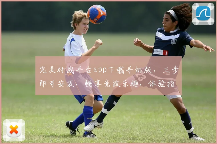 完美对战平台app下载手机版，三步即可安装，畅享竞技乐趣，体验指尖激情游戏，免费下载