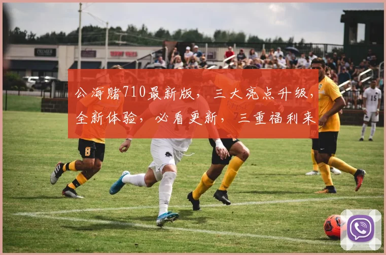公海赌710最新版，三大亮点升级，全新体验，必看更新，三重福利来袭，不容错过