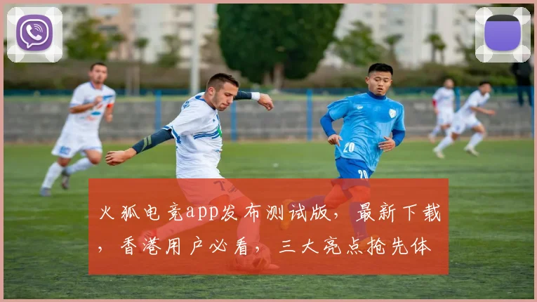火狐电竞app发布测试版，最新下载，香港用户必看，三大亮点抢先体验，不容错过